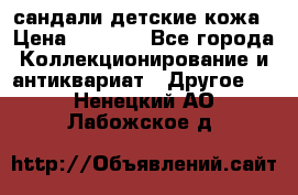 сандали детские кожа › Цена ­ 2 000 - Все города Коллекционирование и антиквариат » Другое   . Ненецкий АО,Лабожское д.